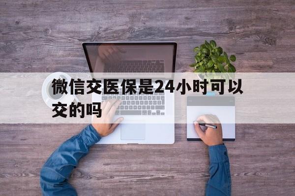 黔东最新微信交医保是24小时可以交的吗方法分析(最方便真实的黔东微信上交医保多久到账方法)