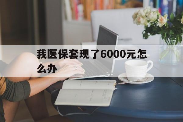 黔东最新我医保套现了6000元怎么办方法分析(最方便真实的黔东医保套现会被发现吗方法)