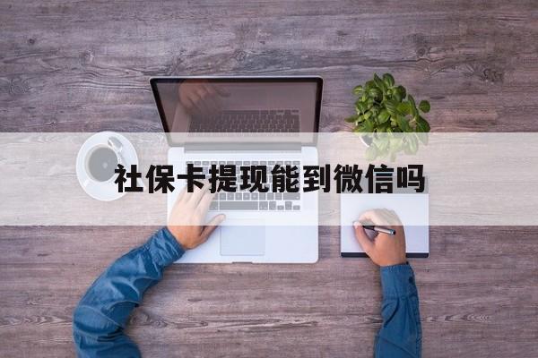 黔东最新社保卡提现能到微信吗方法分析(最方便真实的黔东社保卡提现?方法)