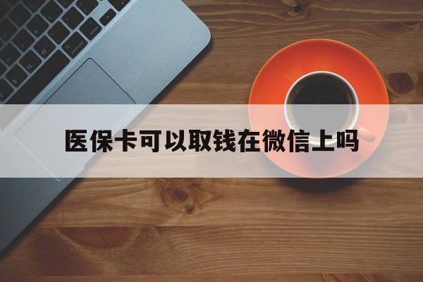 黔东最新医保卡可以取钱在微信上吗方法分析(最方便真实的黔东医保卡可以取钱在微信上吗怎么取方法)
